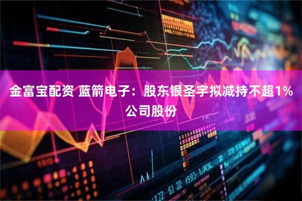 金富宝配资 蓝箭电子：股东银圣宇拟减持不超1%公司股份
