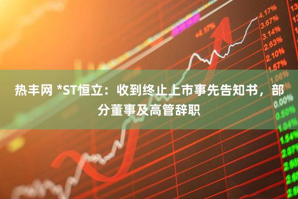 热丰网 *ST恒立：收到终止上市事先告知书，部分董事及高管辞职