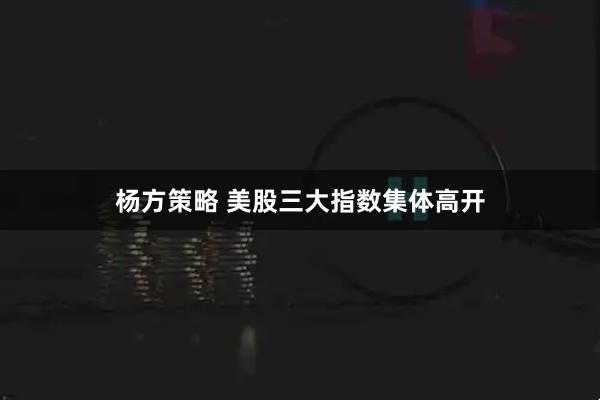 杨方策略 美股三大指数集体高开