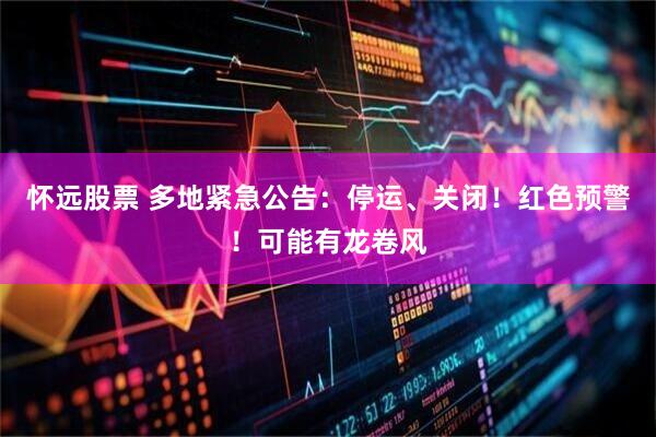 怀远股票 多地紧急公告：停运、关闭！红色预警！可能有龙卷风