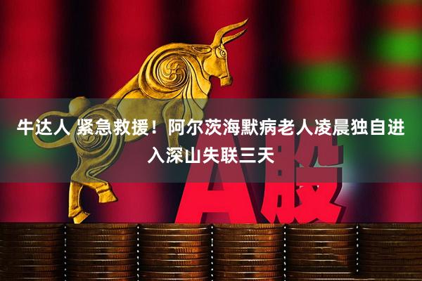 牛达人 紧急救援！阿尔茨海默病老人凌晨独自进入深山失联三天