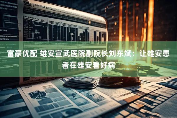 富豪优配 雄安宣武医院副院长刘东斌：让雄安患者在雄安看好病