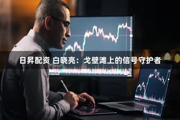 日昇配资 白晓亮：戈壁滩上的信号守护者