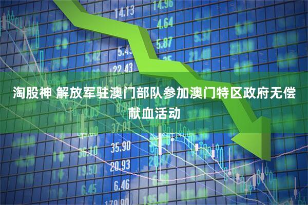 淘股神 解放军驻澳门部队参加澳门特区政府无偿献血活动