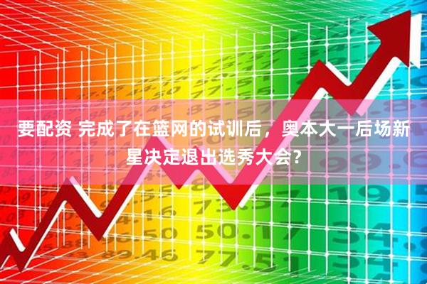 要配资 完成了在篮网的试训后，奥本大一后场新星决定退出选秀大会？