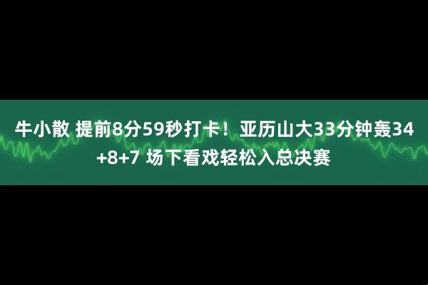 牛小散 提前8分59秒打卡！亚历山大33分钟轰34+8+7 场下看戏轻松入总决赛