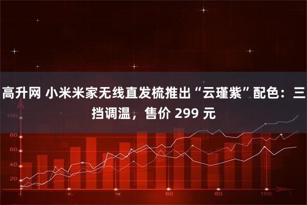高升网 小米米家无线直发梳推出“云瑾紫”配色：三挡调温，售价 299 元