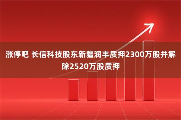 涨停吧 长信科技股东新疆润丰质押2300万股并解除2520万股质押