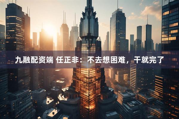 九融配资端 任正非：不去想困难，干就完了