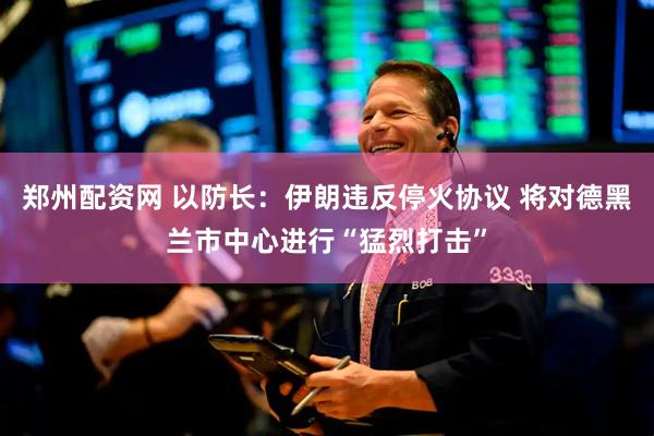 郑州配资网 以防长：伊朗违反停火协议 将对德黑兰市中心进行“猛烈打击”