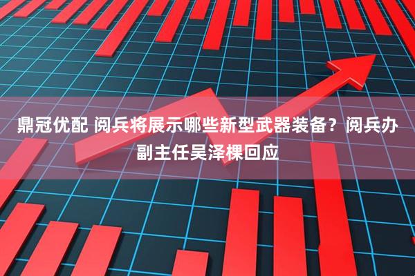 鼎冠优配 阅兵将展示哪些新型武器装备？阅兵办副主任吴泽棵回应