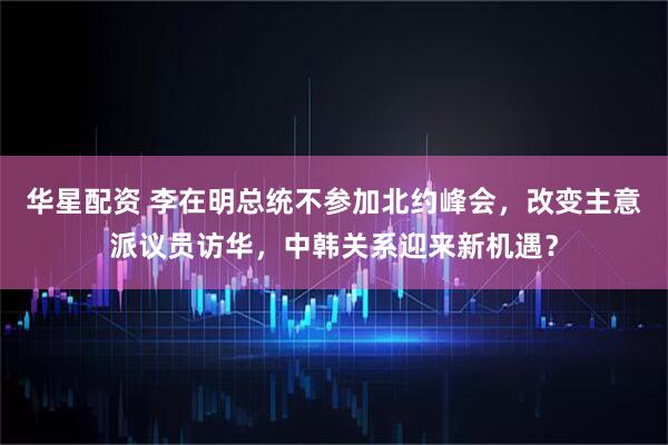 华星配资 李在明总统不参加北约峰会，改变主意派议员访华，中韩关系迎来新机遇？