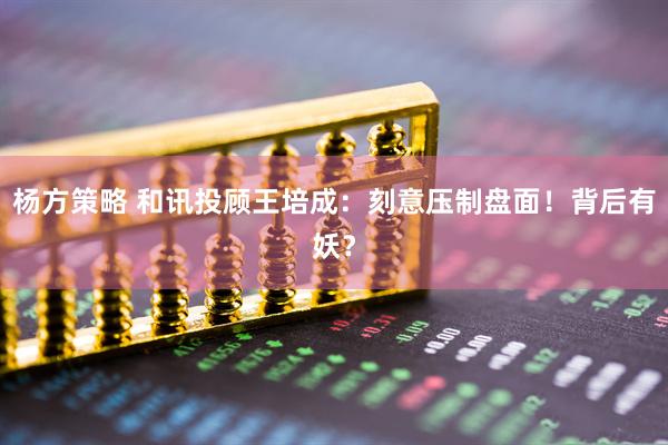 杨方策略 和讯投顾王培成：刻意压制盘面！背后有妖？