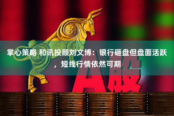 掌心策略 和讯投顾刘文博：银行砸盘但盘面活跃，短线行情依然可期