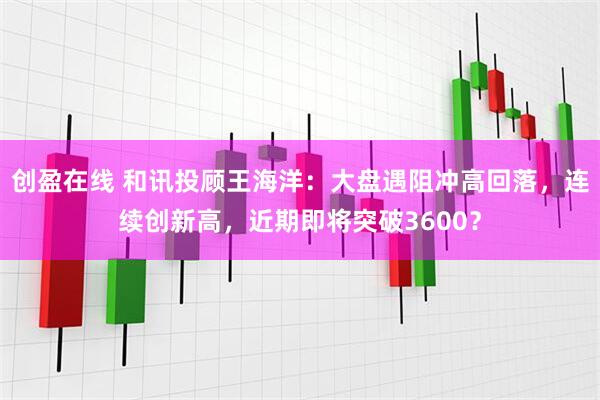 创盈在线 和讯投顾王海洋：大盘遇阻冲高回落，连续创新高，近期即将突破3600？