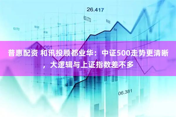 普惠配资 和讯投顾都业华：中证500走势更清晰，大逻辑与上证指数差不多