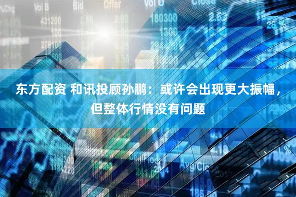 东方配资 和讯投顾孙鹏：或许会出现更大振幅，但整体行情没有问题