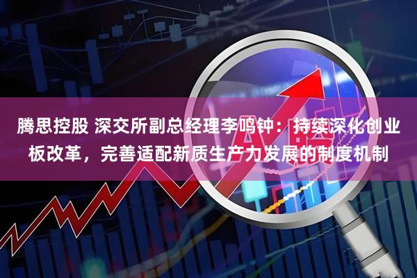 腾思控股 深交所副总经理李鸣钟：持续深化创业板改革，完善适配新质生产力发展的制度机制