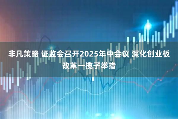 非凡策略 证监会召开2025年中会议 深化创业板改革一揽子举措