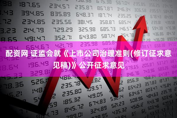 配资网 证监会就《上市公司治理准则(修订征求意见稿)》公开征求意见