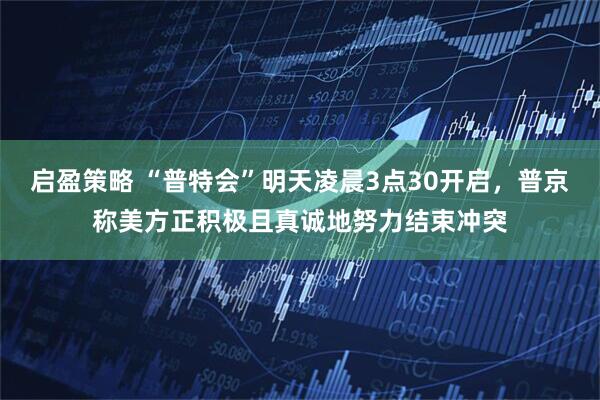 启盈策略 “普特会”明天凌晨3点30开启，普京称美方正积极且真诚地努力结束冲突