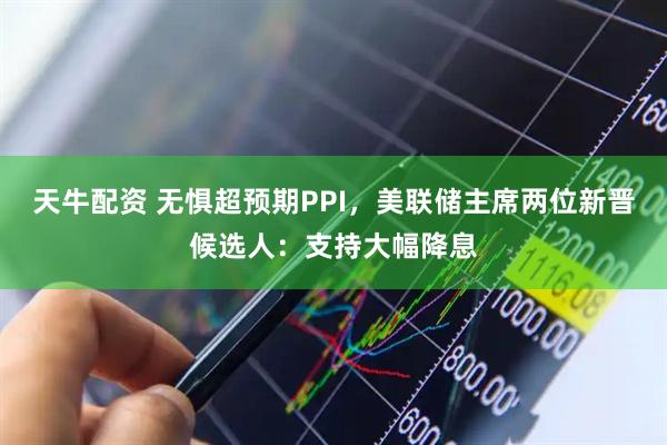 天牛配资 无惧超预期PPI，美联储主席两位新晋候选人：支持大幅降息