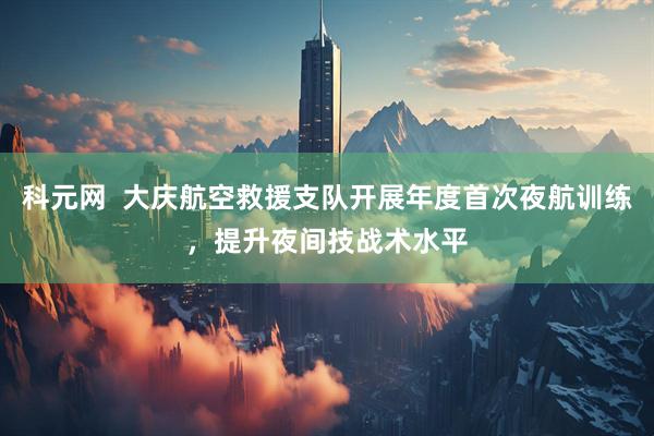 科元网  大庆航空救援支队开展年度首次夜航训练，提升夜间技战术水平