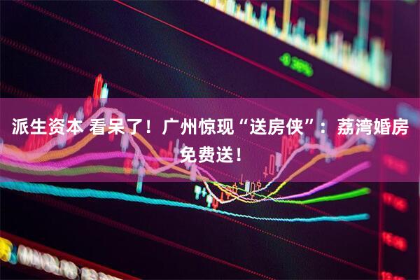 派生资本 看呆了！广州惊现“送房侠”：荔湾婚房免费送！
