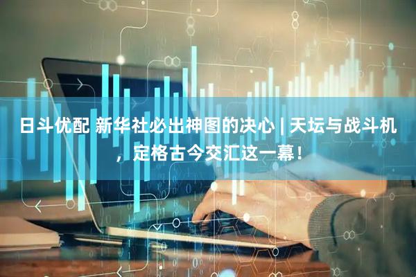 日斗优配 新华社必出神图的决心 | 天坛与战斗机，定格古今交汇这一幕！