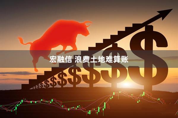 宏融信 浪费土地难算账