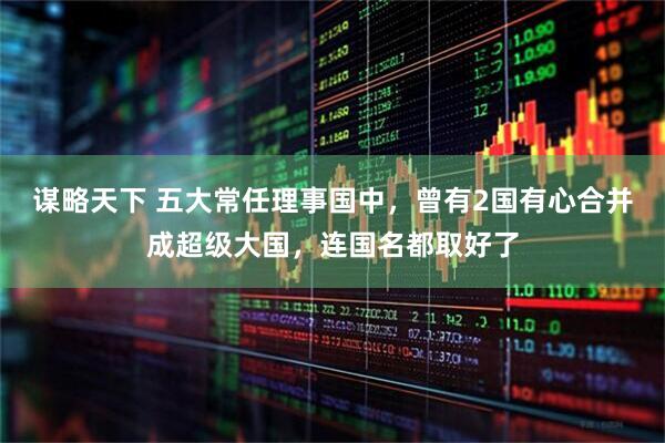 谋略天下 五大常任理事国中，曾有2国有心合并成超级大国，连国名都取好了