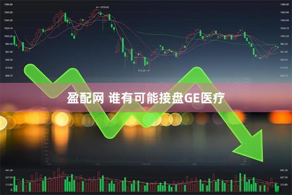 盈配网 谁有可能接盘GE医疗