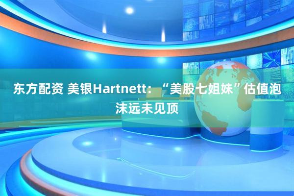 东方配资 美银Hartnett：“美股七姐妹”估值泡沫远未见顶