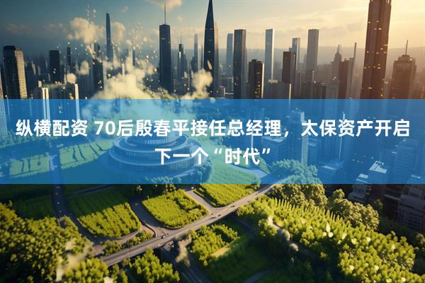 纵横配资 70后殷春平接任总经理，太保资产开启下一个“时代”