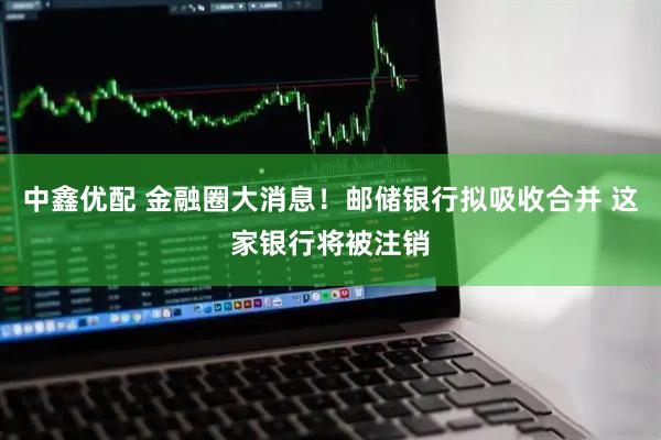 中鑫优配 金融圈大消息！邮储银行拟吸收合并 这家银行将被注销
