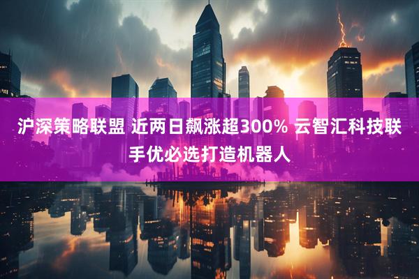 沪深策略联盟 近两日飙涨超300% 云智汇科技联手优必选打造机器人