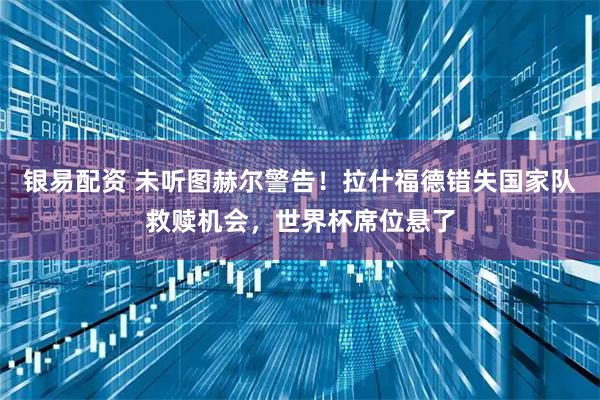 银易配资 未听图赫尔警告！拉什福德错失国家队救赎机会，世界杯席位悬了