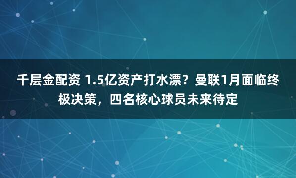 千层金配资 1.5亿资产打水漂？曼联1月面临终极决策，四名核心球员未来待定