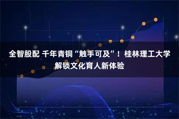 全智股配 千年青铜“触手可及”！桂林理工大学解锁文化育人新体验