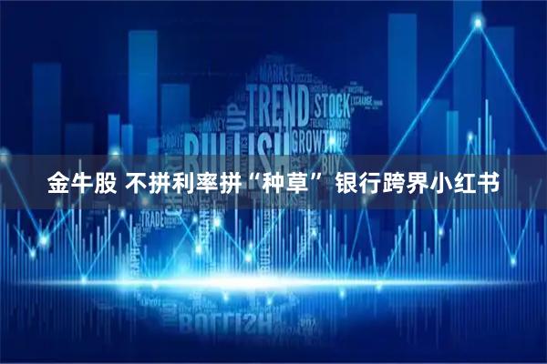 金牛股 不拼利率拼“种草” 银行跨界小红书