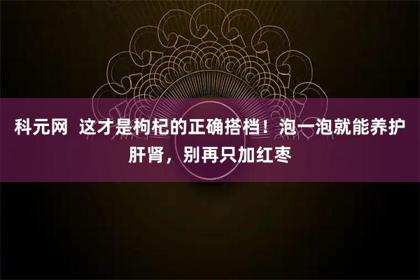 科元网  这才是枸杞的正确搭档！泡一泡就能养护肝肾，别再只加红枣