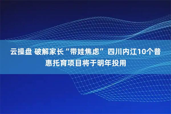 云操盘 破解家长“带娃焦虑” 四川内江10个普惠托育项目将于明年投用