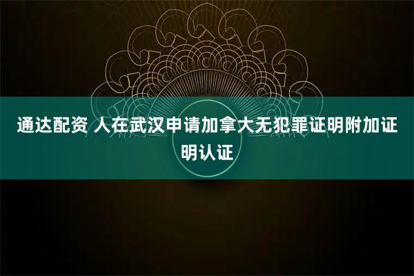 通达配资 人在武汉申请加拿大无犯罪证明附加证明认证
