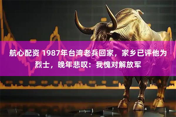 航心配资 1987年台湾老兵回家，家乡已评他为烈士，晚年悲叹：我愧对解放军
