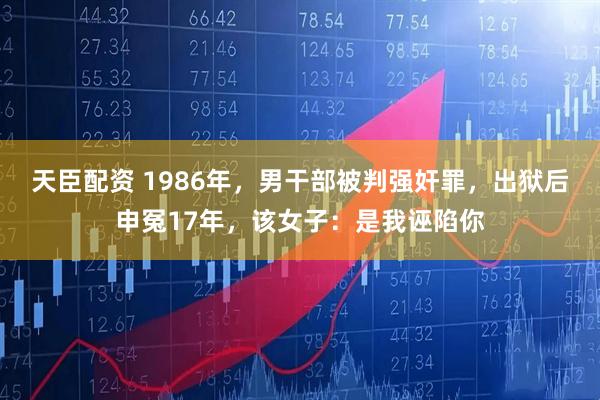 天臣配资 1986年，男干部被判强奸罪，出狱后申冤17年，该女子：是我诬陷你