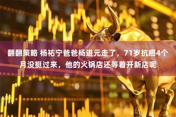 翻翻策略 杨祐宁爸爸杨进元走了，71岁抗癌4个月没挺过来，他的火锅店还等着开新店呢