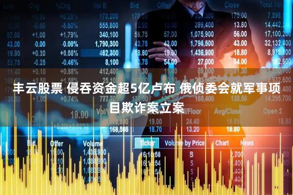 丰云股票 侵吞资金超5亿卢布 俄侦委会就军事项目欺诈案立案