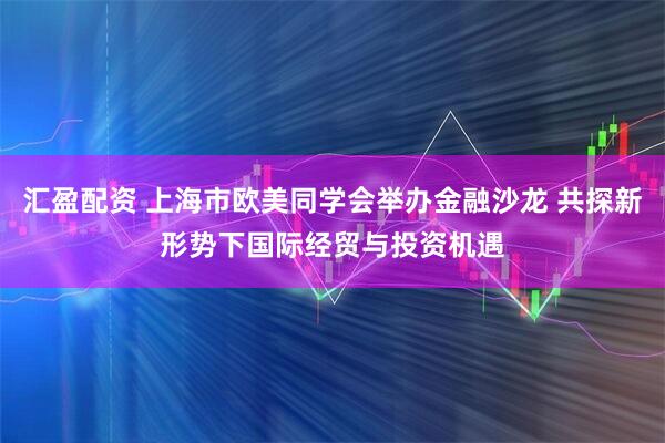 汇盈配资 上海市欧美同学会举办金融沙龙 共探新形势下国际经贸与投资机遇