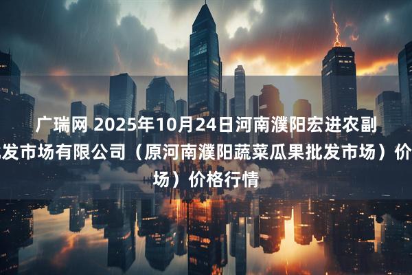 广瑞网 2025年10月24日河南濮阳宏进农副产品批发市场有限公司（原河南濮阳蔬菜瓜果批发市场）价格行情