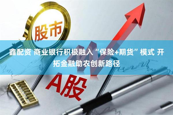 鑫配资 商业银行积极融入“保险+期货”模式 开拓金融助农创新路径